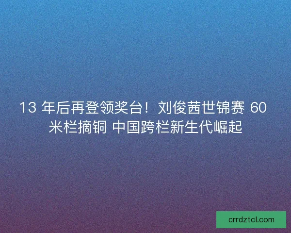 13 年后再登领奖台！刘俊茜世锦赛 60 米栏摘铜 中国跨栏新生代崛起