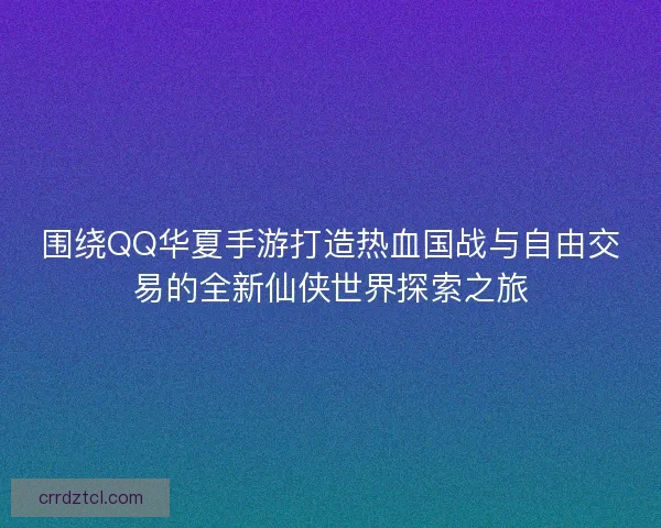 围绕QQ华夏手游打造热血国战与自由交易的全新仙侠世界探索之旅