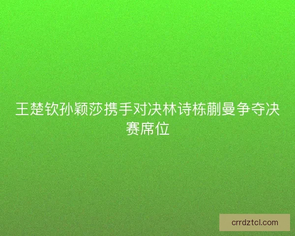 王楚钦孙颖莎携手对决林诗栋蒯曼争夺决赛席位