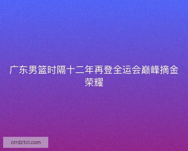 广东男篮时隔十二年再登全运会巅峰摘金荣耀