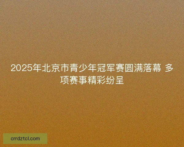 2025年北京市青少年冠军赛圆满落幕 多项赛事精彩纷呈