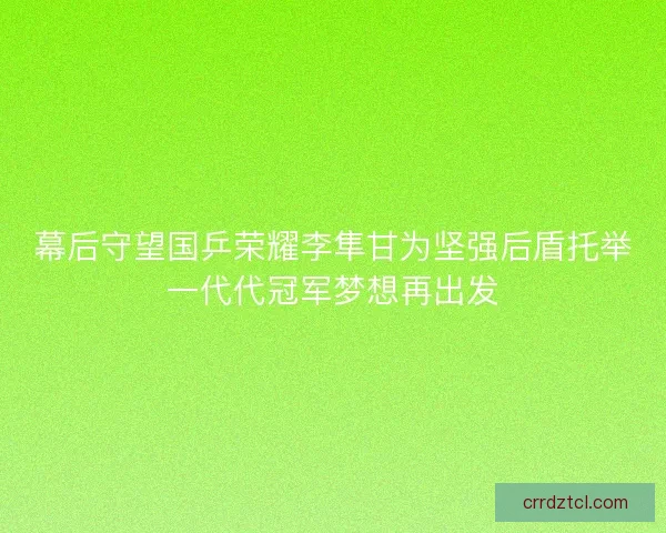 幕后守望国乒荣耀李隼甘为坚强后盾托举一代代冠军梦想再出发 幕后守望国乒荣耀李隼甘为坚强后盾托举一代代冠军梦想再出发