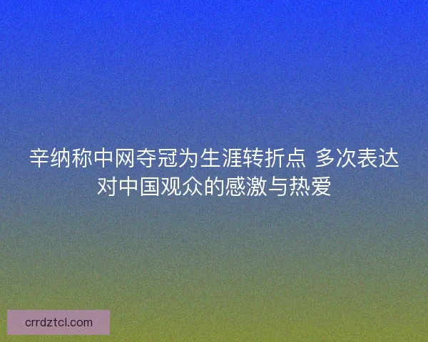 辛纳称中网夺冠为生涯转折点 多次表达对中国观众的感激与热爱