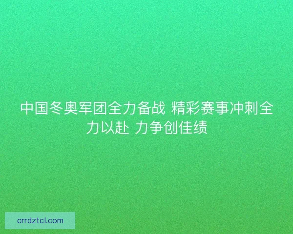 中国冬奥军团全力备战 精彩赛事冲刺全力以赴 力争创佳绩