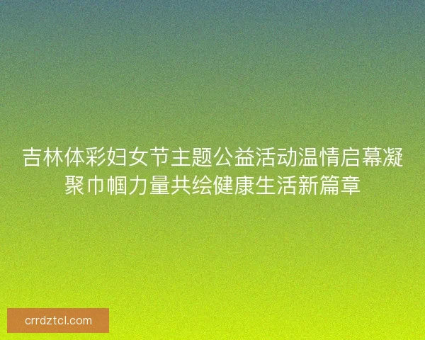 吉林体彩妇女节主题公益活动温情启幕凝聚巾帼力量共绘健康生活新篇章 吉林体彩妇女节主题公益活动温情启幕凝聚巾帼力量共绘健康生活新篇章