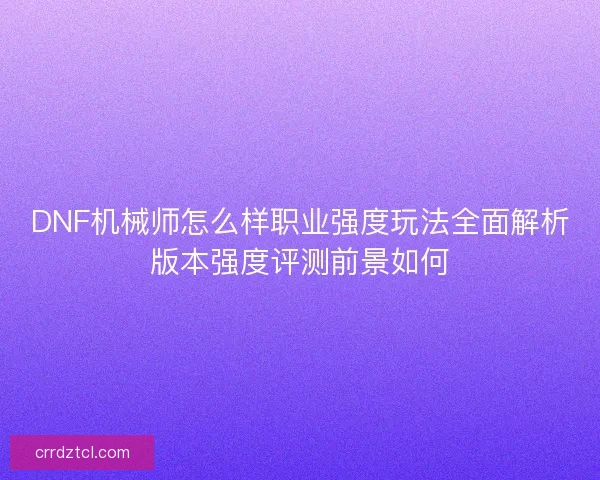 DNF机械师怎么样职业强度玩法全面解析版本强度评测前景如何